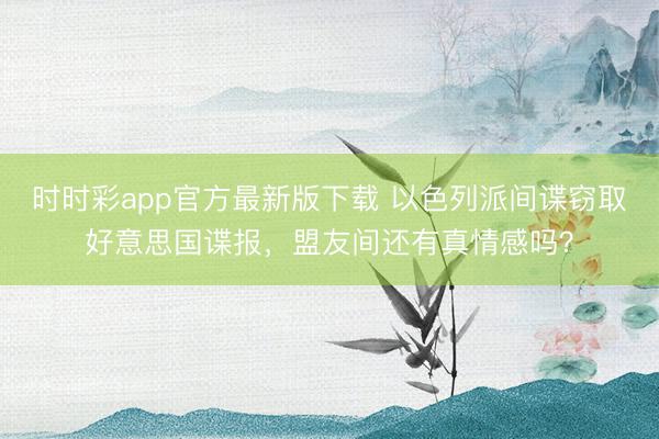 时时彩app官方最新版下载 以色列派间谍窃取好意思国谍报，盟友间还有真情感吗？