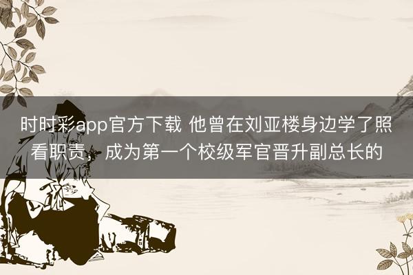 时时彩app官方下载 他曾在刘亚楼身边学了照看职责,成为第一个校级军官晋升副总长的