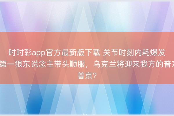 时时彩app官方最新版下载 关节时刻内耗爆发，第一狠东说念主带头顺服，乌克兰将迎来我方的普京？