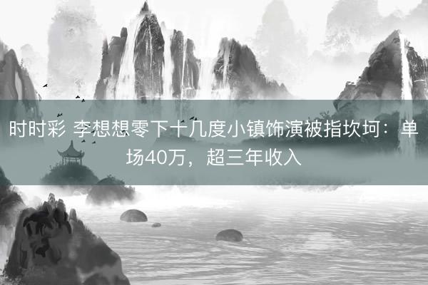 时时彩 李想想零下十几度小镇饰演被指坎坷：单场40万，超三年收入