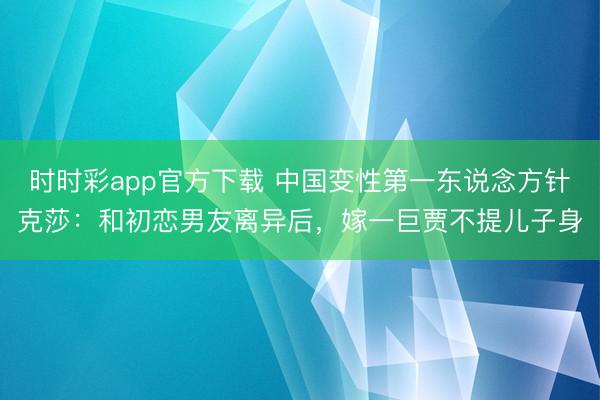 时时彩app官方下载 中国变性第一东说念方针克莎：和初恋男友离异后，嫁一巨贾不提儿子身