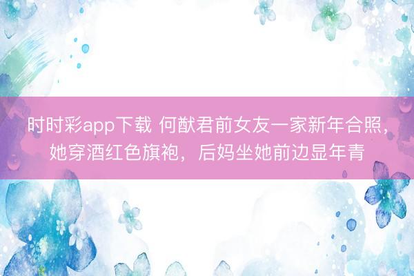 时时彩app下载 何猷君前女友一家新年合照，她穿酒红色旗袍，后妈坐她前边显年青