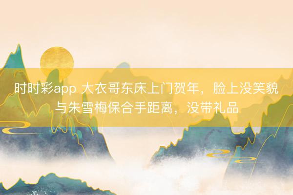 时时彩app 大衣哥东床上门贺年，脸上没笑貌与朱雪梅保合手距离，没带礼品