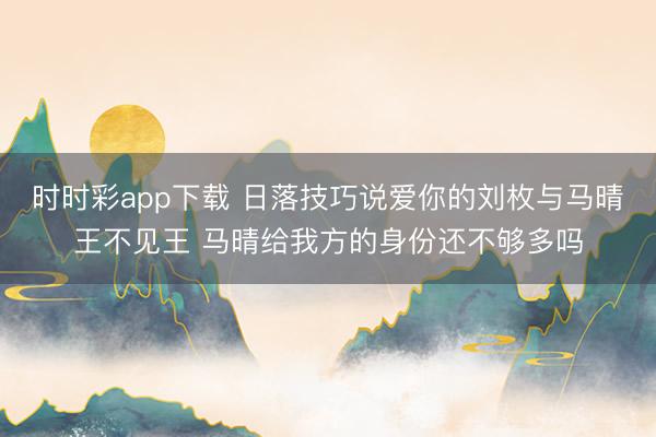 时时彩app下载 日落技巧说爱你的刘枚与马晴王不见王 马晴给我方的身份还不够多吗