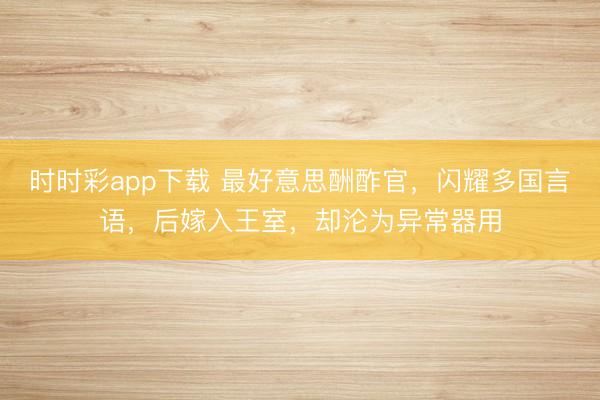 时时彩app下载 最好意思酬酢官，闪耀多国言语，后嫁入王室，却沦为异常器用