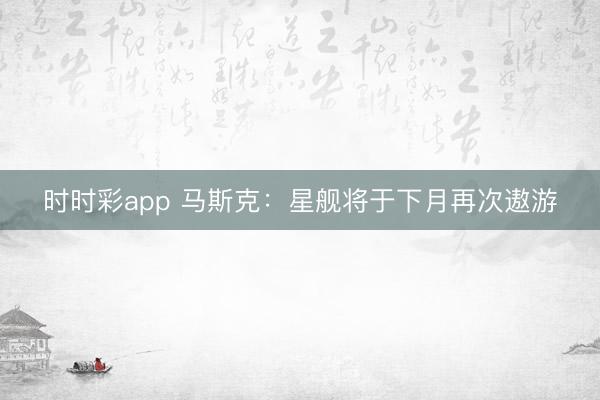 时时彩app 马斯克：星舰将于下月再次遨游