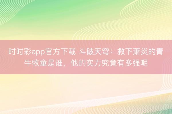 时时彩app官方下载 斗破天穹：救下萧炎的青牛牧童是谁，他的实力究竟有多强呢