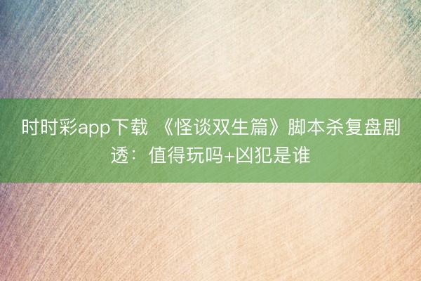 时时彩app下载 《怪谈双生篇》脚本杀复盘剧透：值得玩吗+凶犯是谁