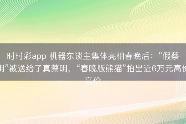 时时彩app 机器东谈主集体亮相春晚后：“假蔡明”被送给了真蔡明，“春晚版熊猫”拍出近6万元高价