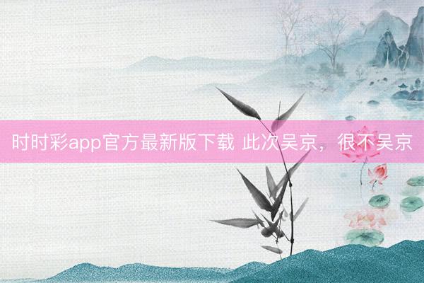 时时彩app官方最新版下载 此次吴京，很不吴京