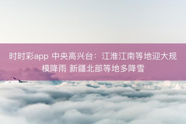 时时彩app 中央高兴台：江淮江南等地迎大规模降雨 新疆北部等地多降雪