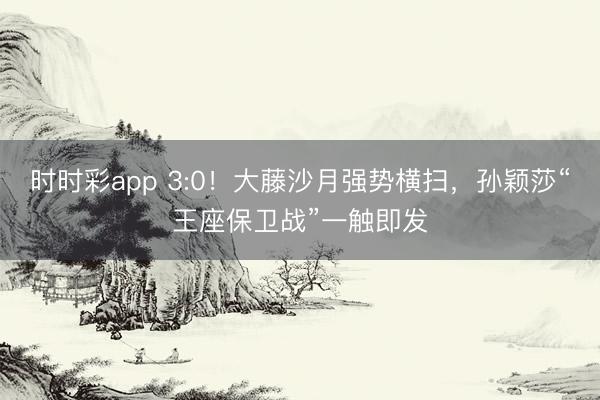 时时彩app 3:0!大藤沙月强势横扫,孙颖莎“王座保卫战”一触即发