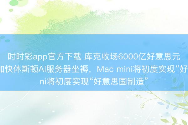 时时彩app官方下载 库克收场6000亿好意思元答应:苹果加快休斯顿AI服务器坐褥,Mac mini将初度实现“好意思国制造”