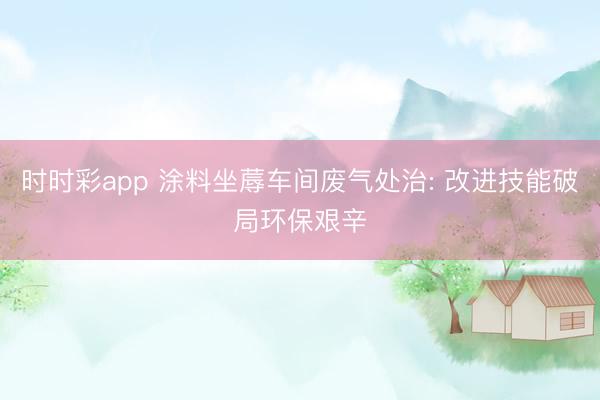 时时彩app 涂料坐蓐车间废气处治: 改进技能破局环保艰辛