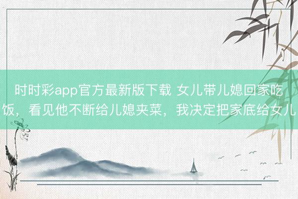时时彩app官方最新版下载 女儿带儿媳回家吃饭，看见他不断给儿媳夹菜，我决定把家底给女儿