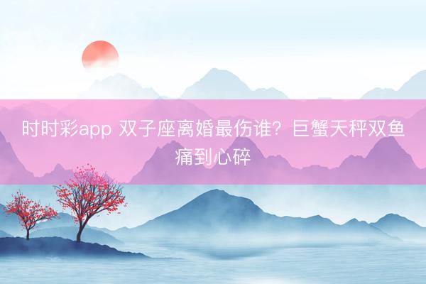 时时彩app 双子座离婚最伤谁？巨蟹天秤双鱼痛到心碎