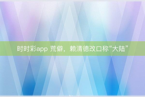 时时彩app 荒僻，赖清德改口称“大陆”