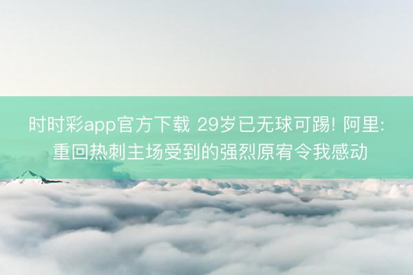 时时彩app官方下载 29岁已无球可踢! 阿里: 重回热刺主场受到的强烈原宥令我感动