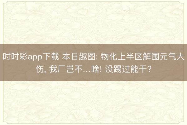 时时彩app下载 本日趣图: 物化上半区解围元气大伤, 我厂岂不…啥! 没踢过能干?