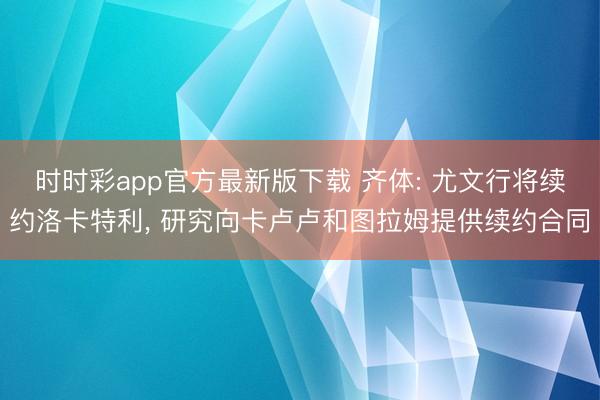时时彩app官方最新版下载 齐体: 尤文行将续约洛卡特利， 研究向卡卢卢和图拉姆提供续约合同