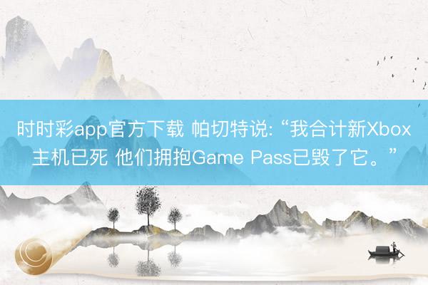 时时彩app官方下载 帕切特说: “我合计新Xbox主机已死 他们拥抱Game Pass已毁了它。”