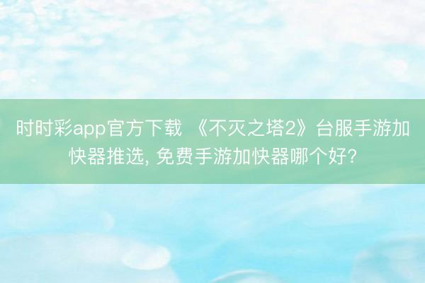 时时彩app官方下载 《不灭之塔2》台服手游加快器推选, 免费手游加快器哪个好?