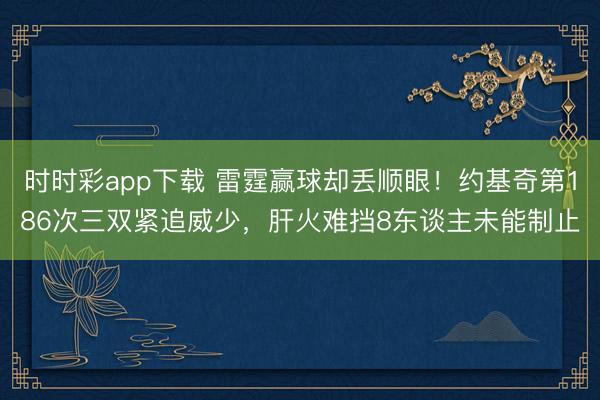 时时彩app下载 雷霆赢球却丢顺眼！约基奇第186次三双紧追威少，肝火难挡8东谈主未能制止