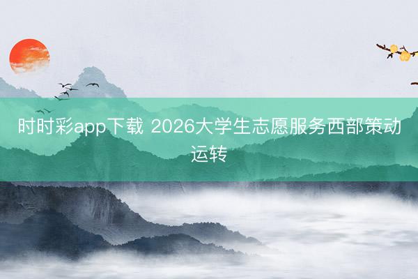 时时彩app下载 2026大学生志愿服务西部策动运转