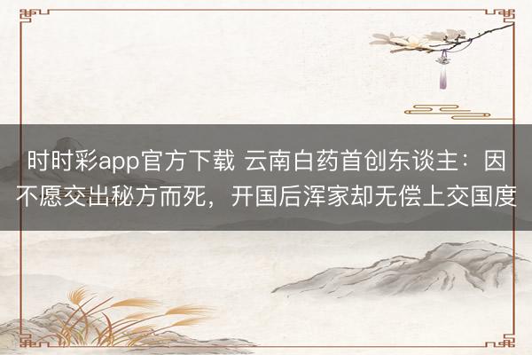 时时彩app官方下载 云南白药首创东谈主：因不愿交出秘方而死，开国后浑家却无偿上交国度