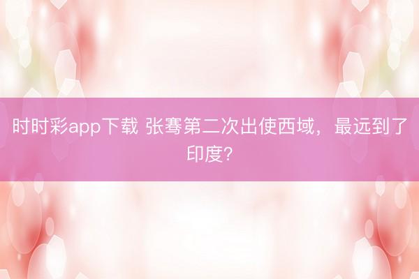 时时彩app下载 张骞第二次出使西域，最远到了印度？