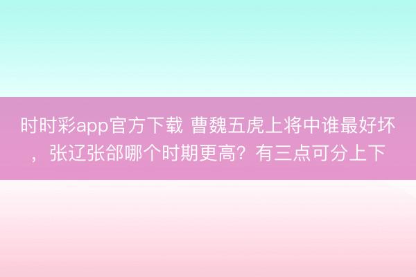 时时彩app官方下载 曹魏五虎上将中谁最好坏，张辽张郃哪个时期更高？有三点可分上下