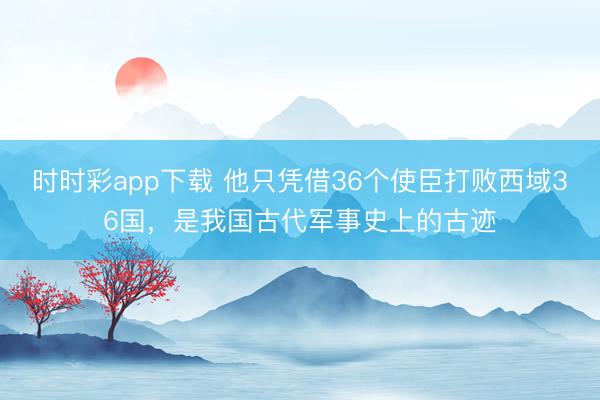 时时彩app下载 他只凭借36个使臣打败西域36国，是我国古代军事史上的古迹