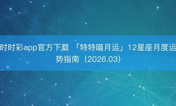 时时彩app官方下载 「特特喵月运」12星座月度运势指南（2026.03）