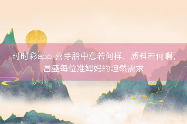 时时彩app 喜芽胎中意若何样，质料若何啊，昌盛每位准姆妈的坦然需求