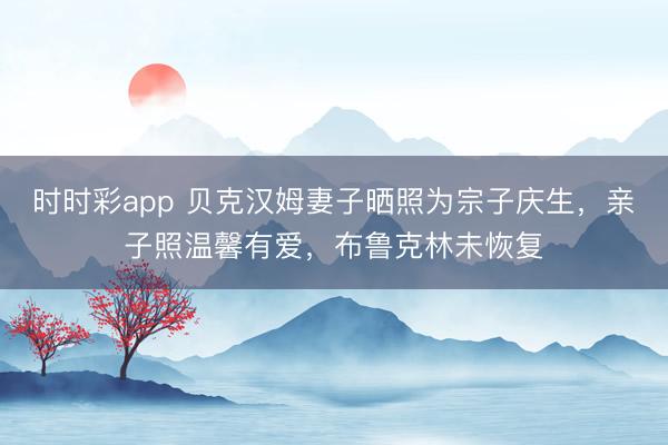 时时彩app 贝克汉姆妻子晒照为宗子庆生，亲子照温馨有爱，布鲁克林未恢复