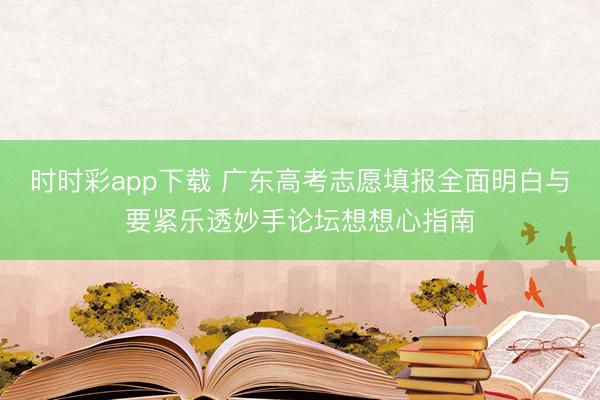 时时彩app下载 广东高考志愿填报全面明白与要紧乐透妙手论坛想想心指南