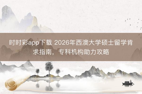 时时彩app下载 2026年西澳大学硕士留学肯求指南，专科机构助力攻略