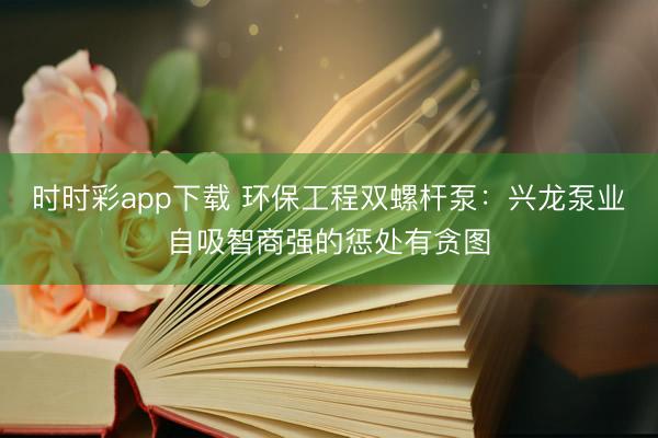 时时彩app下载 环保工程双螺杆泵：兴龙泵业自吸智商强的惩处有贪图