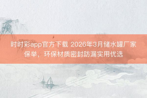 时时彩app官方下载 2026年3月储水罐厂家保举，环保材质密封防漏实用优选