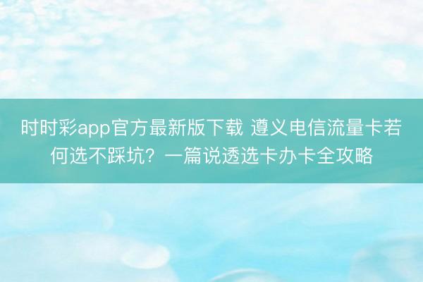 时时彩app官方最新版下载 遵义电信流量卡若何选不踩坑？一篇说透选卡办卡全攻略