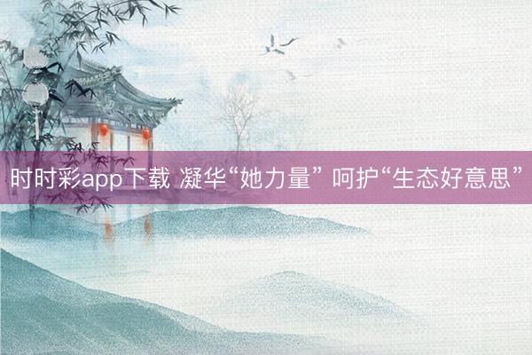 时时彩app下载 凝华“她力量” 呵护“生态好意思”
