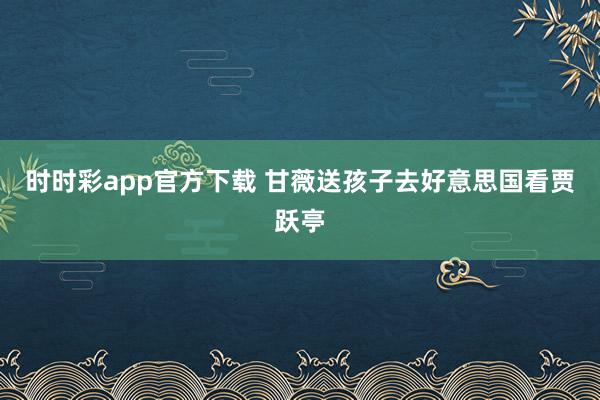 时时彩app官方下载 甘薇送孩子去好意思国看贾跃亭