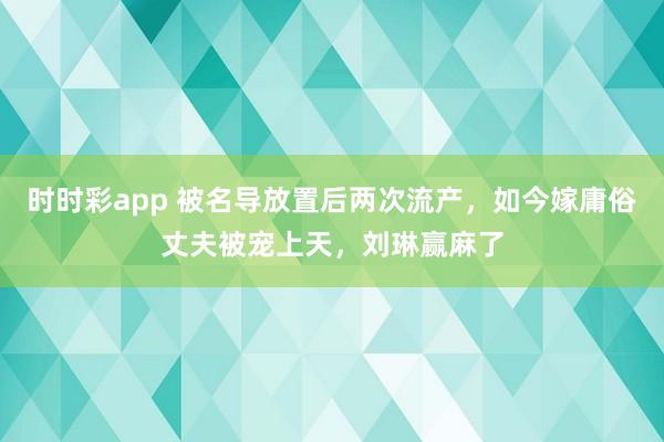 时时彩app 被名导放置后两次流产，如今嫁庸俗丈夫被宠上天，刘琳赢麻了