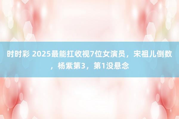 时时彩 2025最能扛收视7位女演员，宋祖儿倒数，杨紫第3，第1没悬念
