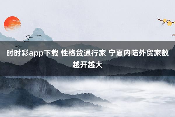 时时彩app下载 性格货通行家 宁夏内陆外贸家数越开越大