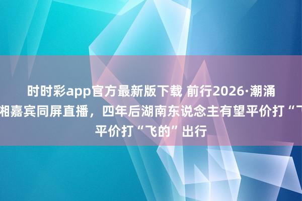 时时彩app官方最新版下载 前行2026·潮涌｜两会京湘嘉宾同屏直播，四年后湖南东说念主有望平价打“飞的”出行