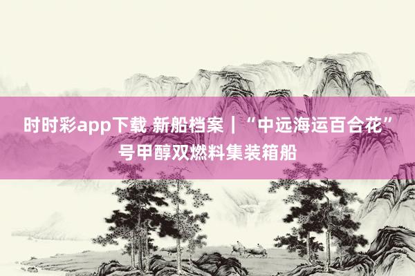 时时彩app下载 新船档案｜“中远海运百合花”号甲醇双燃料集装箱船