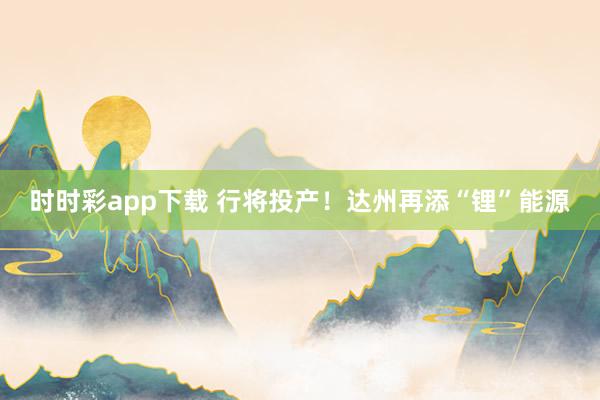 时时彩app下载 行将投产！达州再添“锂”能源