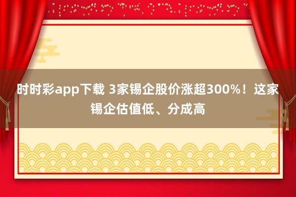 时时彩app下载 3家锡企股价涨超300%！这家锡企估值低、分成高
