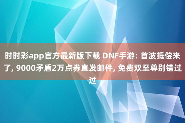 时时彩app官方最新版下载 DNF手游: 首波抵偿来了, 9000矛盾2万点券直发邮件, 免费双至尊别错过